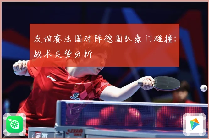 友谊赛法国对阵德国队豪门碰撞：战术走势分析