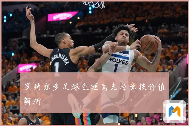 罗纳尔多足球生涯高光与竞技价值解析