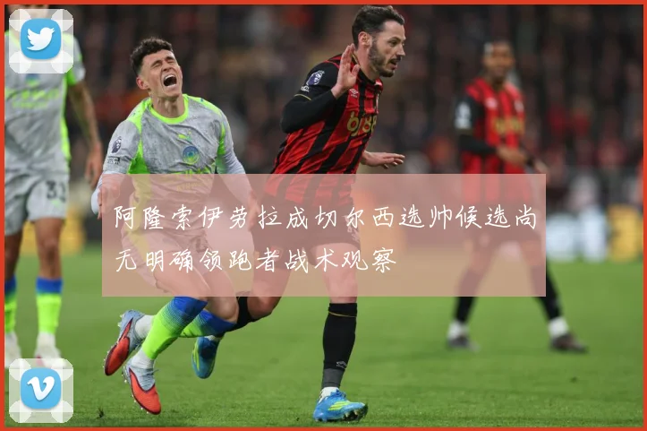 阿隆索伊劳拉成切尔西选帅候选尚无明确领跑者战术观察