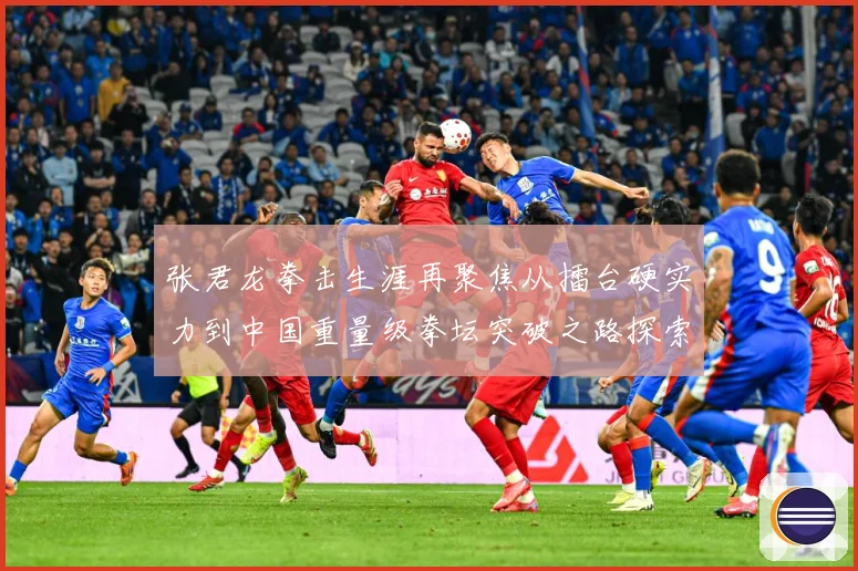 张君龙拳击生涯再聚焦从擂台硬实力到中国重量级拳坛突破之路探索