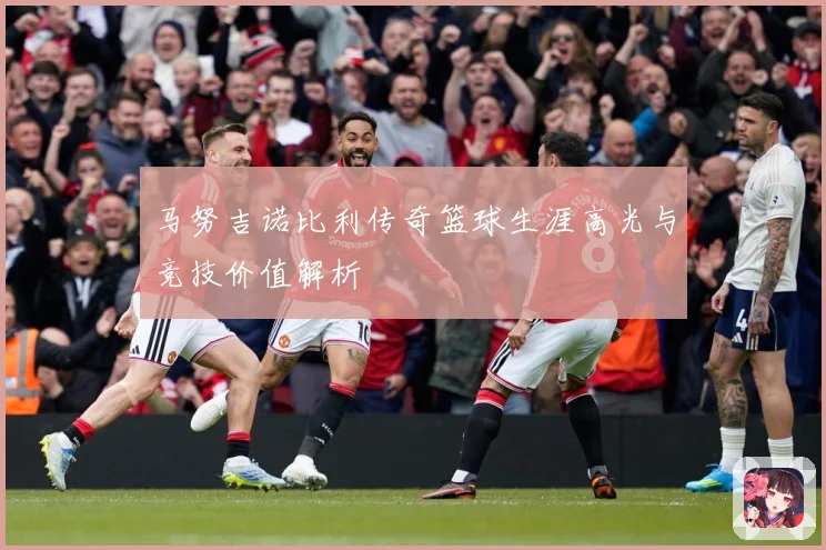 马努吉诺比利传奇篮球生涯高光与竞技价值解析