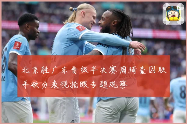 北京胜广东晋级半决赛周琦奎因联手砍分表现抢眼专题观察