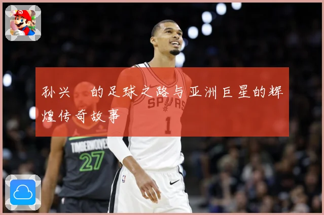 孙兴慜的足球之路与亚洲巨星的辉煌传奇故事